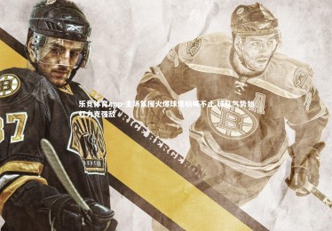 乐竞体育app-主场氛围火爆球迷呐喊不止 球队气势如虹力克强敌