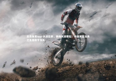 乐竞体育app-大战在即，换帅风波骤起；中国男篮当务之急是稳字当头