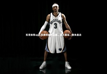 乐竞体育app-高潮迭起的比赛，战火蔓延，胜负悬念