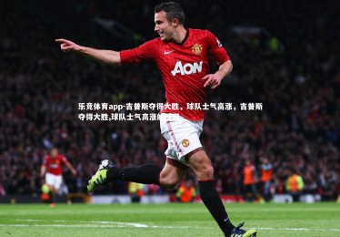 乐竞体育app-吉普斯夺得大胜，球队士气高涨，吉普斯夺得大胜,球队士气高涨的原因