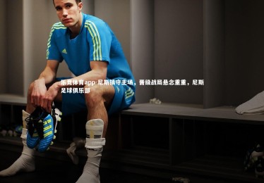 乐竞体育app-尼斯镇守主场，晋级战局悬念重重，尼斯足球俱乐部