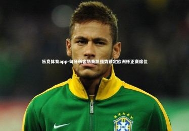 乐竞体育app-匈牙利客场奏凯强势锁定欧洲杯正赛席位