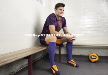 乐竞体育app-战意燎原烽火连天，诸强竞逐王座咫尺